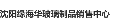 日批插逼沈阳缘海华玻璃制品销售中心